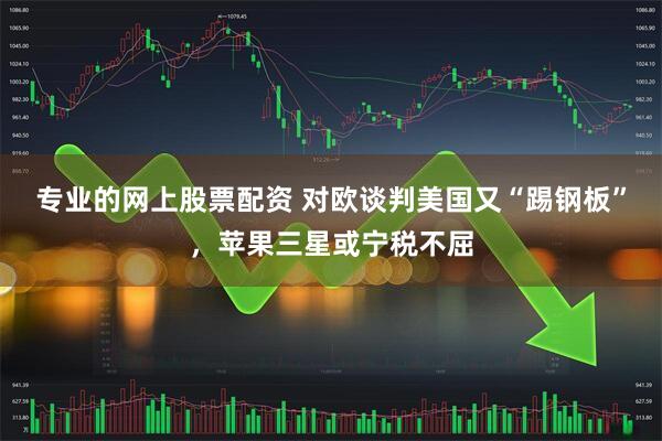 专业的网上股票配资 对欧谈判美国又“踢钢板”，苹果三星或宁税不屈