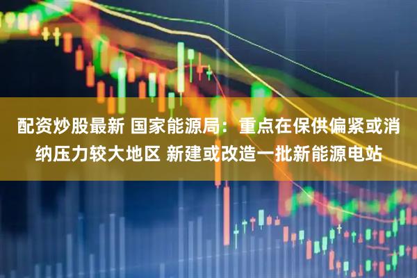 配资炒股最新 国家能源局：重点在保供偏紧或消纳压力较大地区 新建或改造一批新能源电站