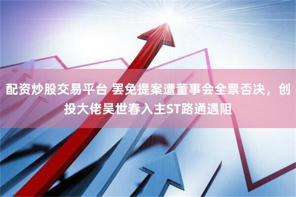 配资炒股交易平台 罢免提案遭董事会全票否决，创投大佬吴世春入主ST路通遇阻