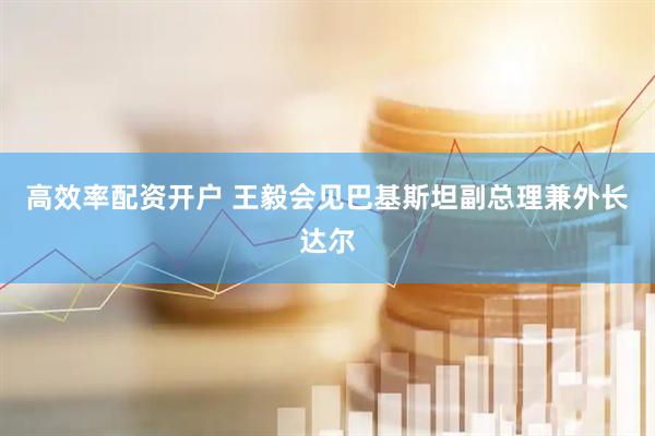 高效率配资开户 王毅会见巴基斯坦副总理兼外长达尔