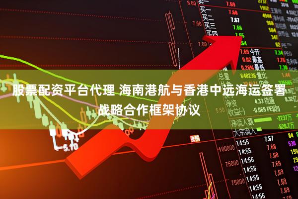 股票配资平台代理 海南港航与香港中远海运签署战略合作框架协议