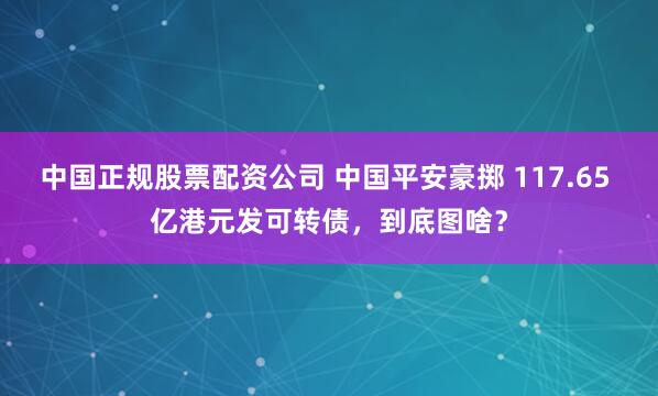 中国正规股票配资公司 中国平安豪掷 117.65 亿港元发可转债，到底图啥？