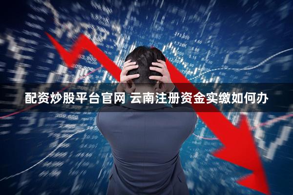 配资炒股平台官网 云南注册资金实缴如何办