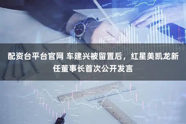 配资台平台官网 车建兴被留置后，红星美凯龙新任董事长首次公开发言