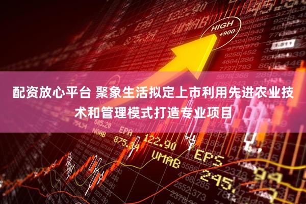 配资放心平台 聚象生活拟定上市利用先进农业技术和管理模式打造专业项目