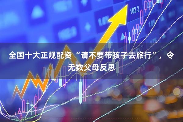 全国十大正规配资 “请不要带孩子去旅行”，令无数父母反思
