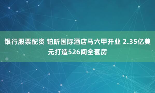 银行股票配资 铂昕国际酒店马六甲开业 2.35亿美元打造526间全套房