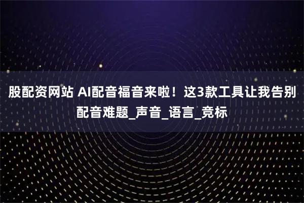 股配资网站 AI配音福音来啦！这3款工具让我告别配音难题_声音_语言_竞标