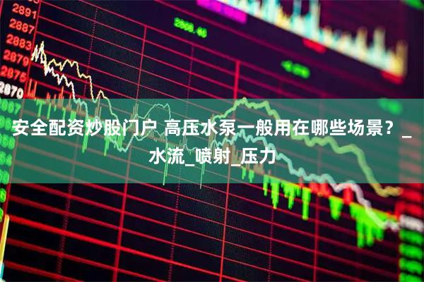 安全配资炒股门户 高压水泵一般用在哪些场景？_水流_喷射_压力