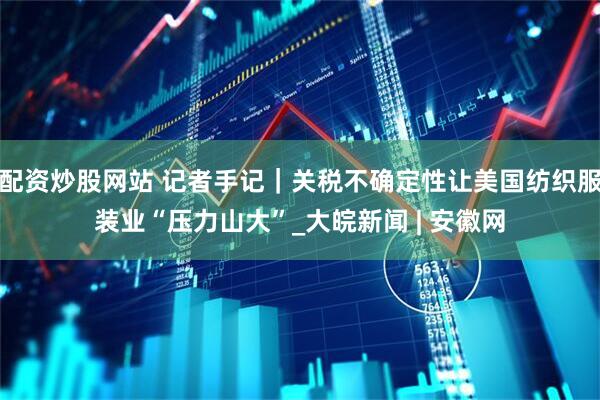 配资炒股网站 记者手记｜关税不确定性让美国纺织服装业“压力山大”_大皖新闻 | 安徽网