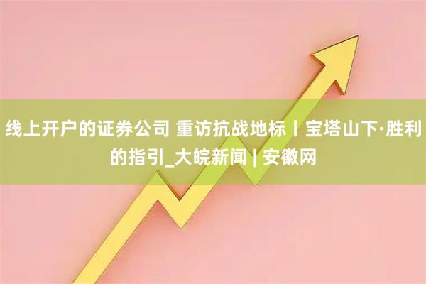 线上开户的证券公司 重访抗战地标丨宝塔山下·胜利的指引_大皖新闻 | 安徽网