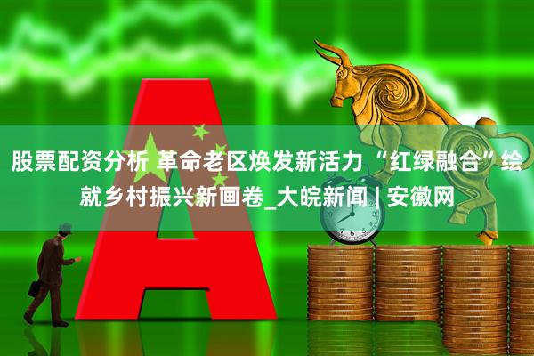 股票配资分析 革命老区焕发新活力 “红绿融合”绘就乡村振兴新画卷_大皖新闻 | 安徽网