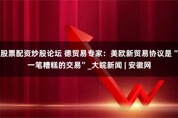 股票配资炒股论坛 德贸易专家：美欧新贸易协议是“一笔糟糕的交易”_大皖新闻 | 安徽网