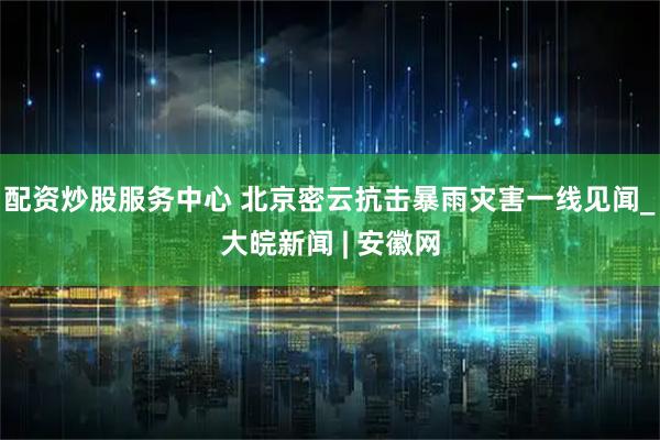 配资炒股服务中心 北京密云抗击暴雨灾害一线见闻_大皖新闻 | 安徽网