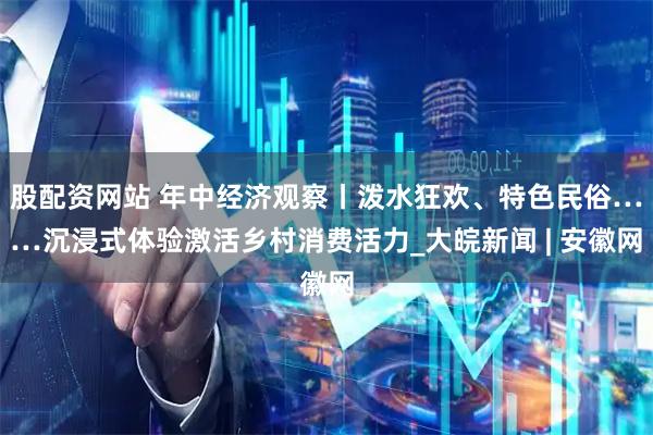 股配资网站 年中经济观察丨泼水狂欢、特色民俗……沉浸式体验激活乡村消费活力_大皖新闻 | 安徽网