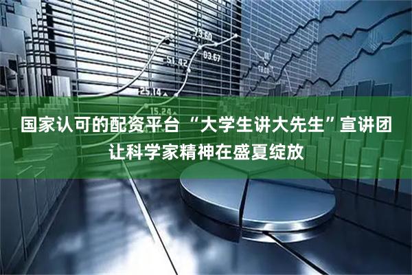 国家认可的配资平台 “大学生讲大先生”宣讲团让科学家精神在盛夏绽放