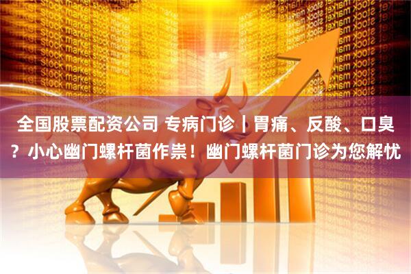 全国股票配资公司 专病门诊｜胃痛、反酸、口臭？小心幽门螺杆菌作祟！幽门螺杆菌门诊为您解忧