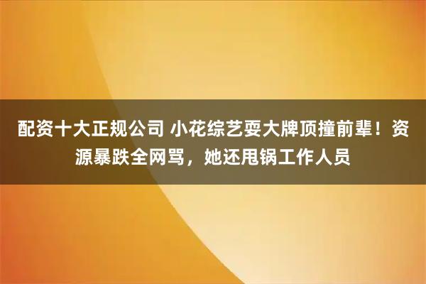 配资十大正规公司 小花综艺耍大牌顶撞前辈！资源暴跌全网骂，她还甩锅工作人员