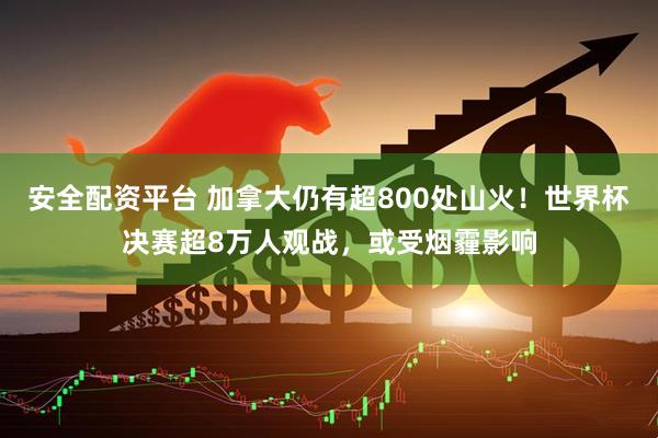 安全配资平台 加拿大仍有超800处山火！世界杯决赛超8万人观战，或受烟霾影响