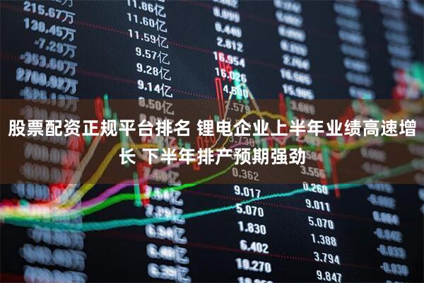 股票配资正规平台排名 锂电企业上半年业绩高速增长 下半年排产预期强劲