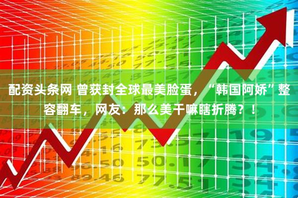 配资头条网 曾获封全球最美脸蛋，“韩国阿娇”整容翻车，网友：那么美干嘛瞎折腾？！